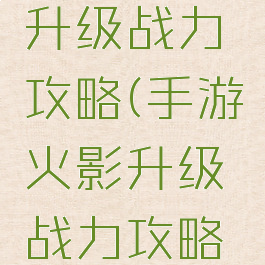 手游火影升级战力攻略(手游火影升级战力攻略视频)