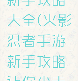 手游火影新手攻略大全(火影忍者手游新手攻略让你少走弯路)