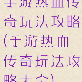 手游热血传奇玩法攻略(手游热血传奇玩法攻略大全)