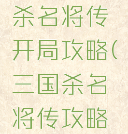 手游三国杀名将传开局攻略(三国杀名将传攻略大全开局)