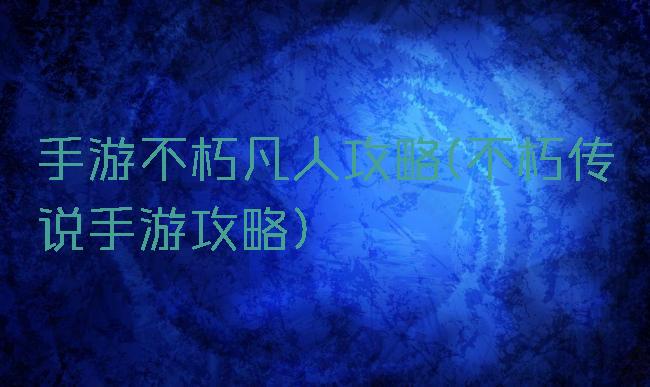 手游不朽凡人攻略(不朽传说手游攻略)