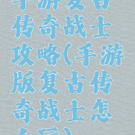 手游复古传奇战士攻略(手游版复古传奇战士怎么玩)