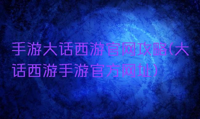 手游大话西游官网攻略(大话西游手游官方网址)