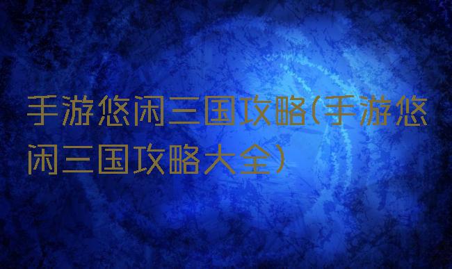 手游悠闲三国攻略(手游悠闲三国攻略大全)