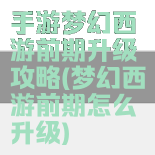 手游梦幻西游前期升级攻略(梦幻西游前期怎么升级)