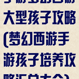 手游梦幻西游大型孩子攻略(梦幻西游手游孩子培养攻略汇总大全)