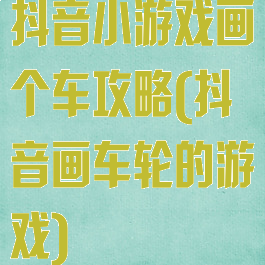 抖音小游戏画个车攻略(抖音画车轮的游戏)