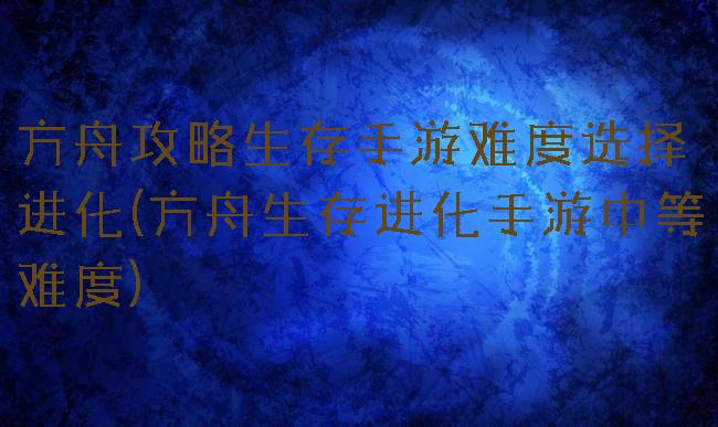 方舟攻略生存手游难度选择进化(方舟生存进化手游中等难度)