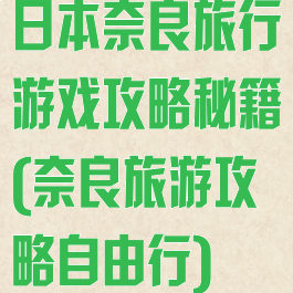 日本奈良旅行游戏攻略秘籍(奈良旅游攻略自由行)