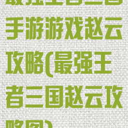 最强王者三国手游游戏赵云攻略(最强王者三国赵云攻略图)