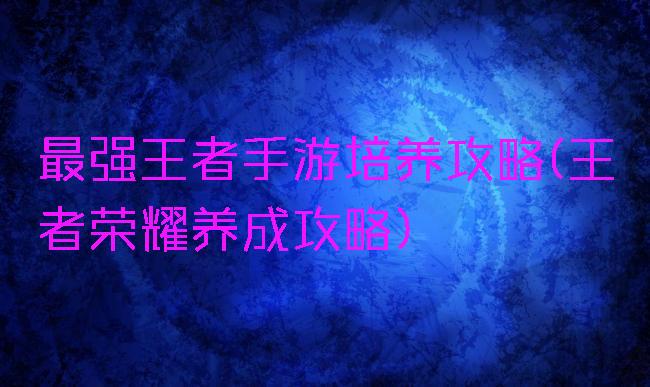 最强王者手游培养攻略(王者荣耀养成攻略)