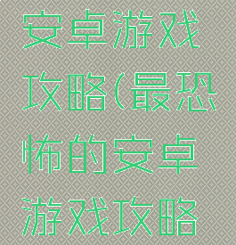 最恐怖的安卓游戏攻略(最恐怖的安卓游戏攻略大全)