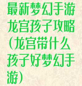 最新梦幻手游龙宫孩子攻略(龙宫带什么孩子好梦幻手游)