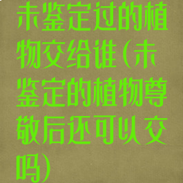 未鉴定过的植物交给谁(未鉴定的植物尊敬后还可以交吗)