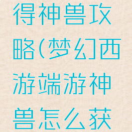 梦幻手游得神兽攻略(梦幻西游端游神兽怎么获得)