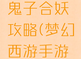 梦幻手游鬼子合妖攻略(梦幻西游手游合妖攻略)