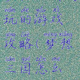 梦想三国关玩的游戏攻略(梦想三国怎么玩)