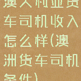 澳大利亚货车司机收入怎么样(澳洲货车司机条件)