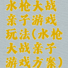 水枪大战亲子游戏玩法(水枪大战亲子游戏方案)