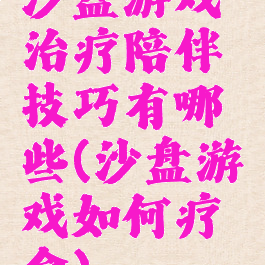 沙盘游戏治疗陪伴技巧有哪些(沙盘游戏如何疗愈)