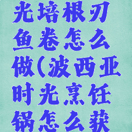 波西亚时光培根刃鱼卷怎么做(波西亚时光烹饪锅怎么获得)