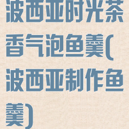 波西亚时光茶香气泡鱼羹(波西亚制作鱼羹)