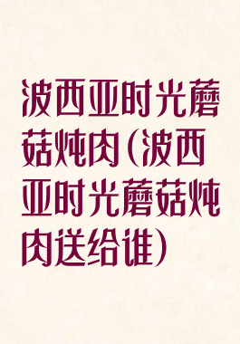 波西亚时光蘑菇炖肉(波西亚时光蘑菇炖肉送给谁)