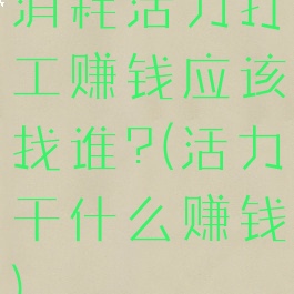 消耗活力打工赚钱应该找谁?(活力干什么赚钱)