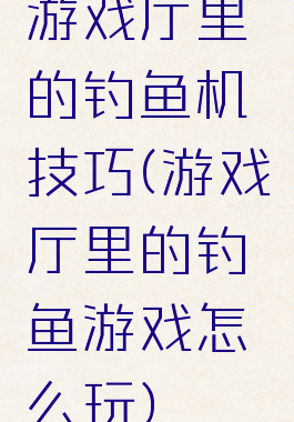 游戏厅里的钓鱼机技巧(游戏厅里的钓鱼游戏怎么玩)