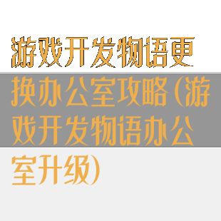 游戏开发物语更换办公室攻略(游戏开发物语办公室升级)
