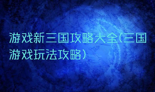游戏新三国攻略大全(三国游戏玩法攻略)
