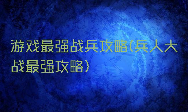 游戏最强战兵攻略(兵人大战最强攻略)