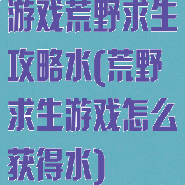 游戏荒野求生攻略水(荒野求生游戏怎么获得水)
