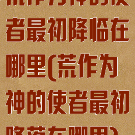 荒作为神的使者最初降临在哪里(荒作为神的使者最初降落在哪里)