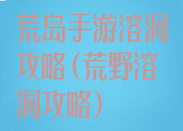 荒岛手游溶洞攻略(荒野溶洞攻略)
