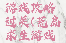 荒岛求生游戏攻略过关(荒岛求生游戏攻略大全)