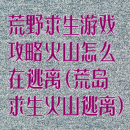 荒野求生游戏攻略火山怎么在逃离(荒岛求生火山逃离)