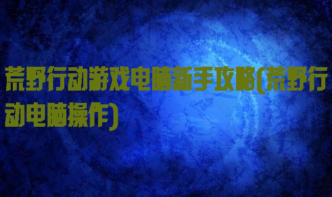 荒野行动游戏电脑新手攻略(荒野行动电脑操作)
