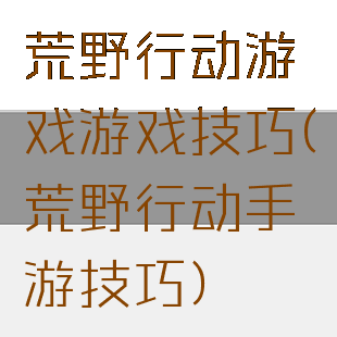 荒野行动游戏游戏技巧(荒野行动手游技巧)
