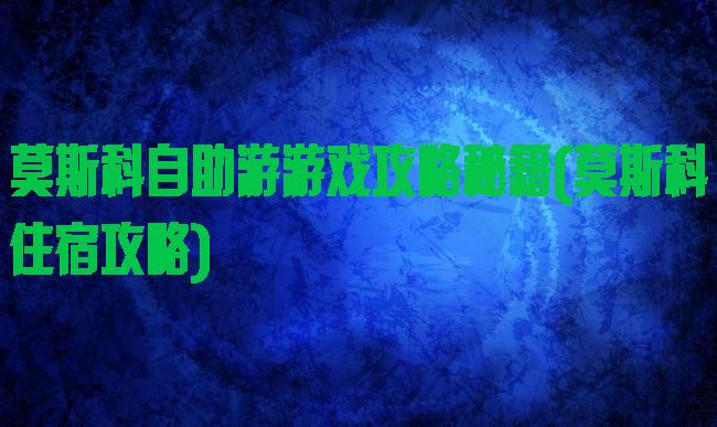 莫斯科自助游游戏攻略秘籍(莫斯科住宿攻略)