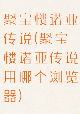 聚宝楼诺亚传说(聚宝楼诺亚传说用哪个浏览器)