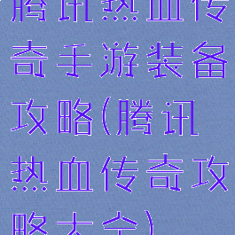 腾讯热血传奇手游装备攻略(腾讯热血传奇攻略大全)