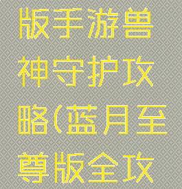 蓝月至尊版手游兽神守护攻略(蓝月至尊版全攻略)