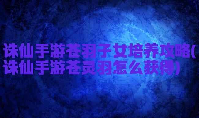诛仙手游苍羽子女培养攻略(诛仙手游苍灵羽怎么获得)