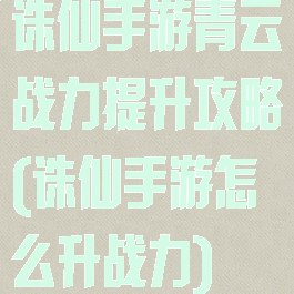 诛仙手游青云战力提升攻略(诛仙手游怎么升战力)