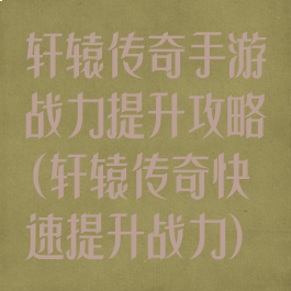 轩辕传奇手游战力提升攻略(轩辕传奇快速提升战力)