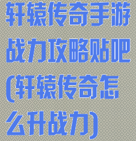 轩辕传奇手游战力攻略贴吧(轩辕传奇怎么升战力)