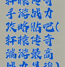 轩辕传奇手游战力攻略贴吧(轩辕传奇端游最高战力是谁)
