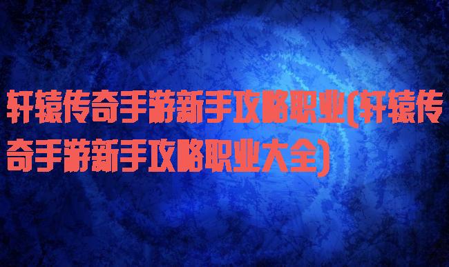 轩辕传奇手游新手攻略职业(轩辕传奇手游新手攻略职业大全)