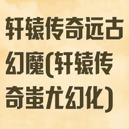 轩辕传奇远古幻魔(轩辕传奇蚩尤幻化)